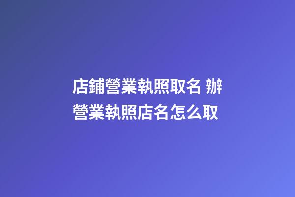 店鋪營業執照取名 辦營業執照店名怎么取-第1張-店鋪起名-玄機派